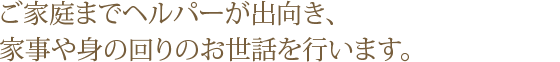 ご家庭までヘルパーが出向き、家事のお手伝いや身の回りのお世話を行っております。