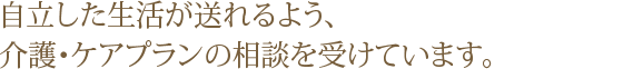 自立した生活が送れるよう、介護相談・ケアプランの作成行っております。